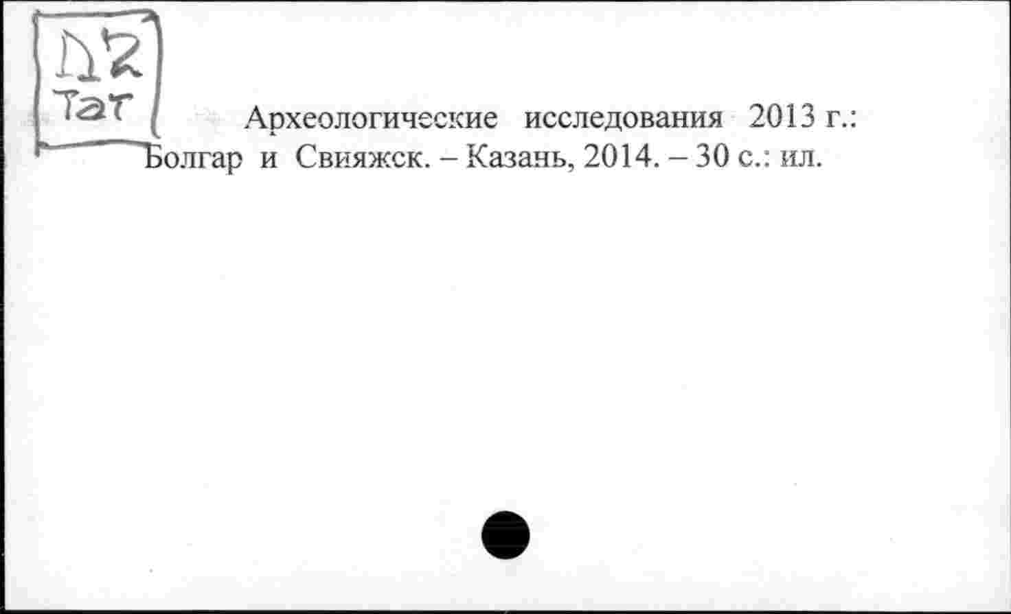 ﻿ІУ2
Тат
Археологические исследования 2013 г.: юлгар и Свияжск. - Казань, 2014. — 30 с.: ил.